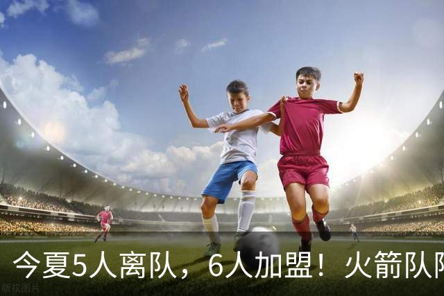 今夏5人离队，6人加盟！火箭队阵容大换血，斯通重塑2套替补阵容