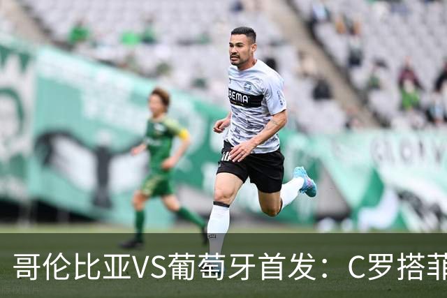 哥伦比亚VS葡萄牙首发：C罗搭菲利克斯 B费配巴黎班底