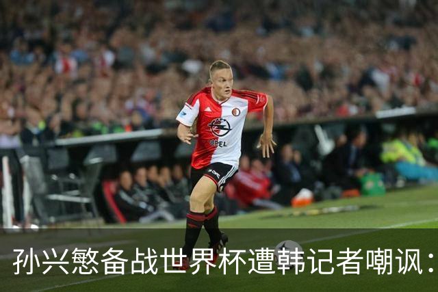 孙兴慜备战世界杯遭韩记者嘲讽：没服过兵役的家伙瞎跑什么呢？