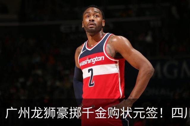 广州龙狮豪掷千金购状元签！四川男篮断臂求生与CBA格局重塑