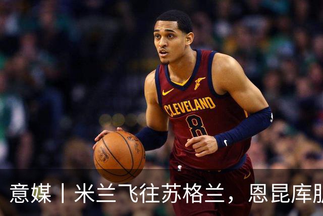 意媒丨米兰飞往苏格兰，恩昆库肌肉拉伤