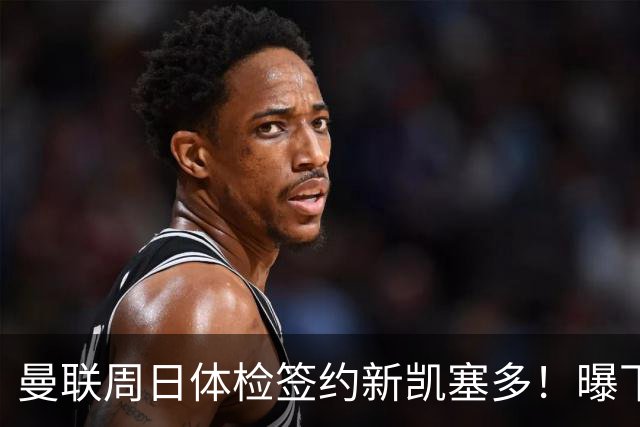曼联周日体检签约新凯塞多！曝下赛季培养计划，卡里克暂时用不上