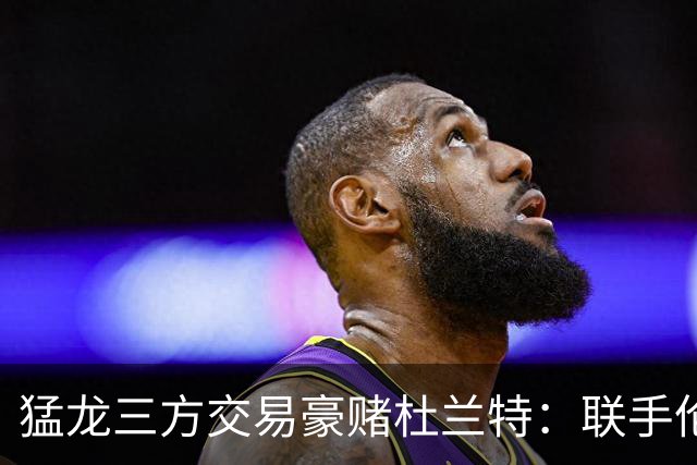 猛龙三方交易豪赌杜兰特：联手伦纳德巴恩斯组三巨头