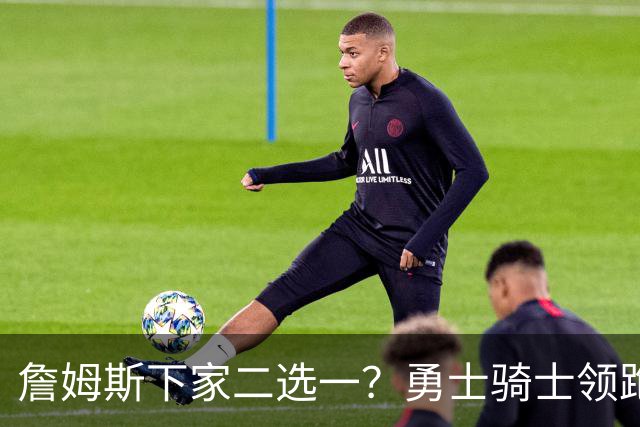 詹姆斯下家二选一？勇士骑士领跑争夺战