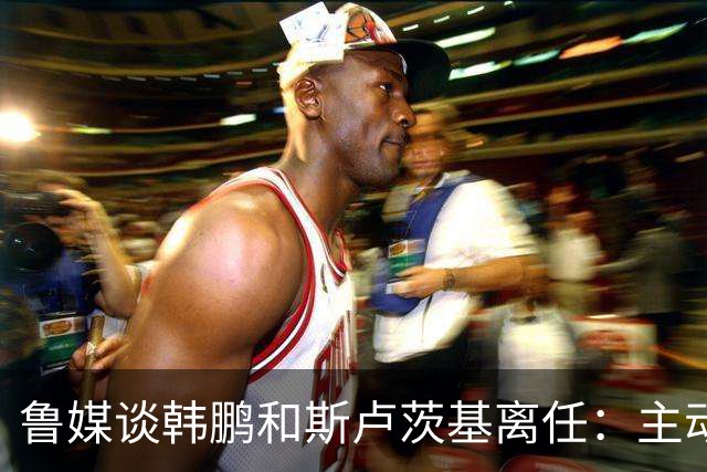 鲁媒谈韩鹏和斯卢茨基离任：主动抽身自带硬气，也足够体面