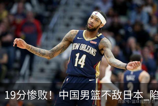 19分惨败！中国男篮不敌日本 陷入生死战，出线资格岌岌可危！