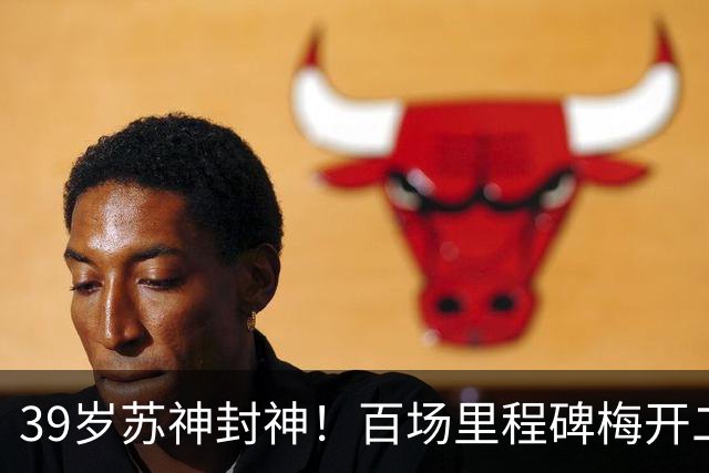 39岁苏神封神！百场里程碑梅开二度，100场50球30助诠释不老传奇