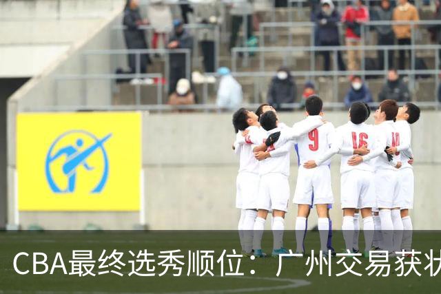 CBA最终选秀顺位：广州交易获状元签宁波交易获探花签 江苏保留榜眼签
