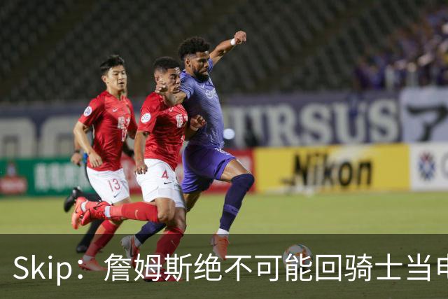 Skip：詹姆斯绝不可能回骑士当电灯泡 76人是他在东部的最佳选择